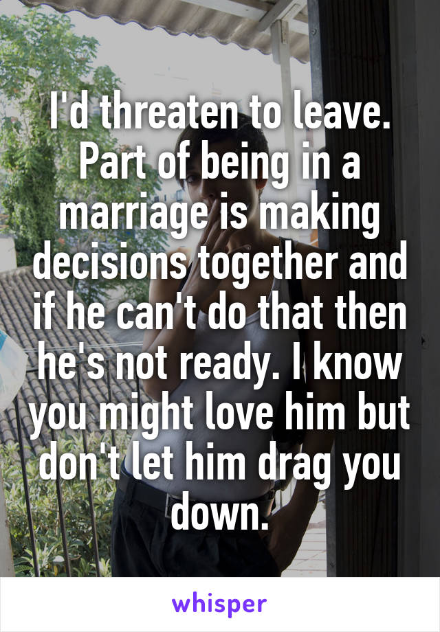I'd threaten to leave. Part of being in a marriage is making decisions together and if he can't do that then he's not ready. I know you might love him but don't let him drag you down.