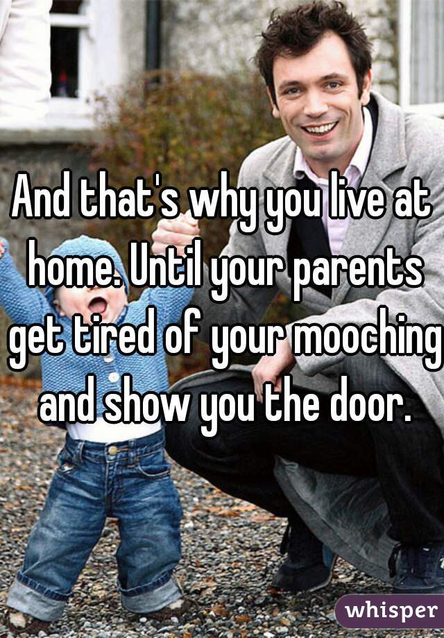 And that's why you live at home. Until your parents get tired of your mooching and show you the door.