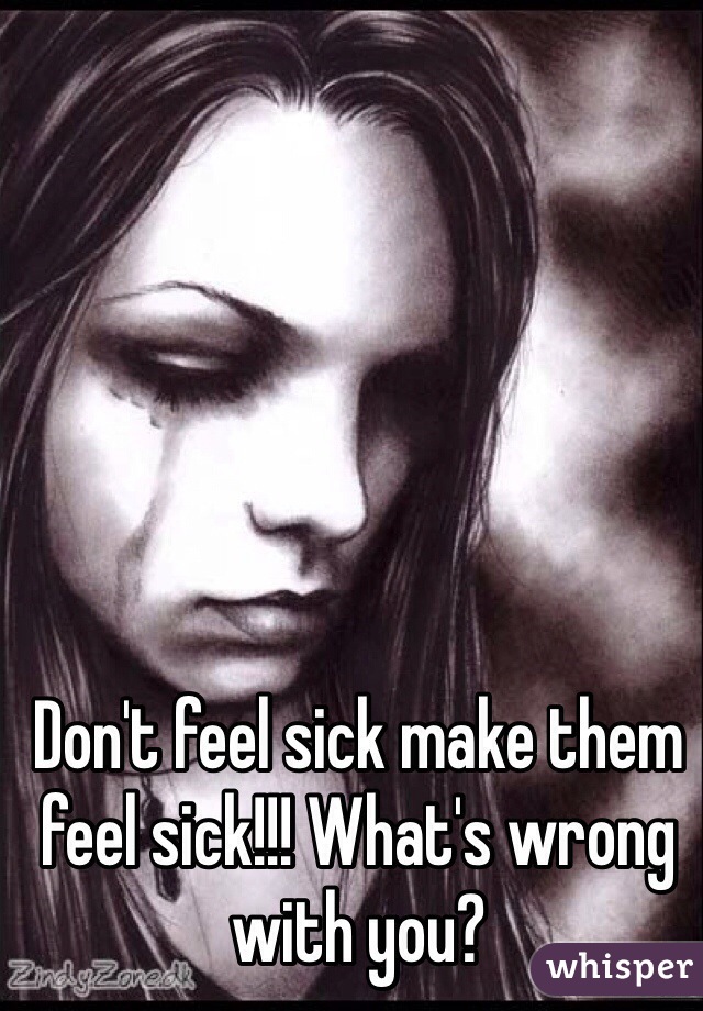Don't feel sick make them feel sick!!! What's wrong with you?