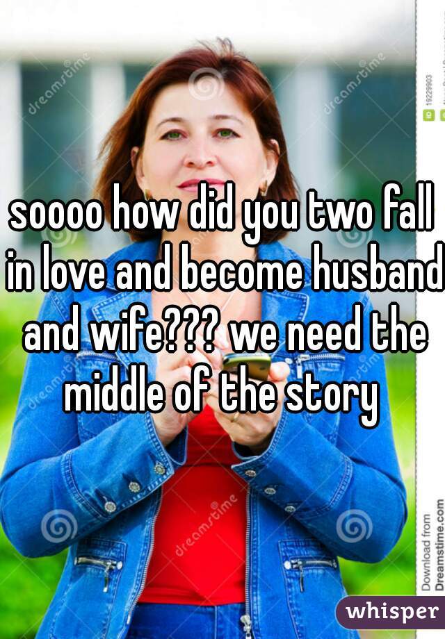 soooo how did you two fall in love and become husband and wife??? we need the middle of the story 