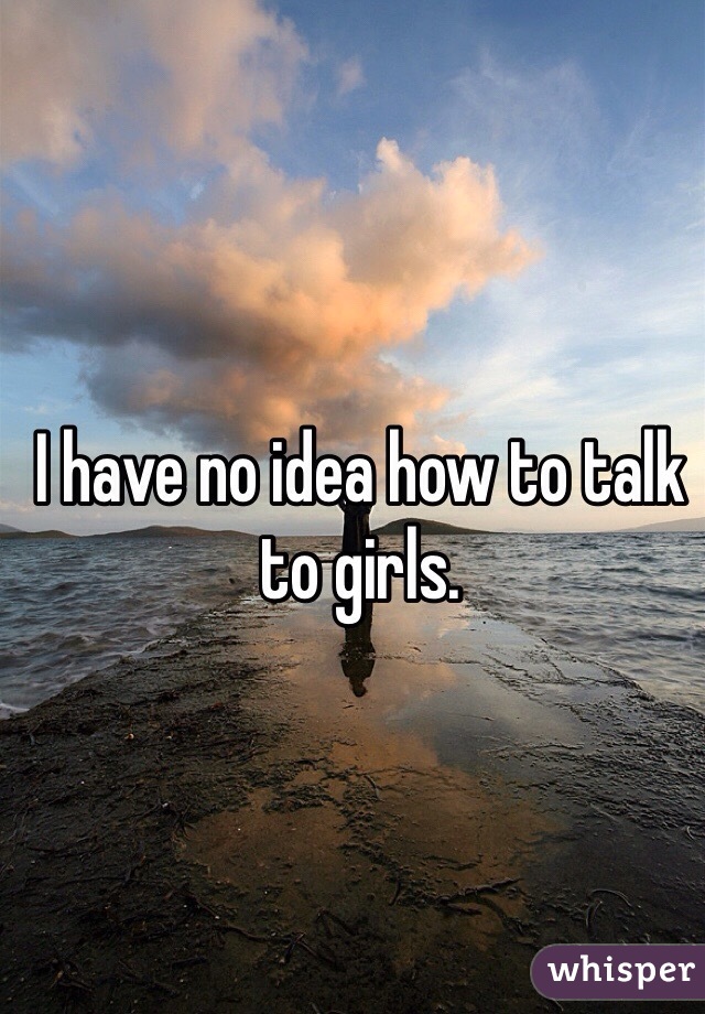 I have no idea how to talk to girls. 