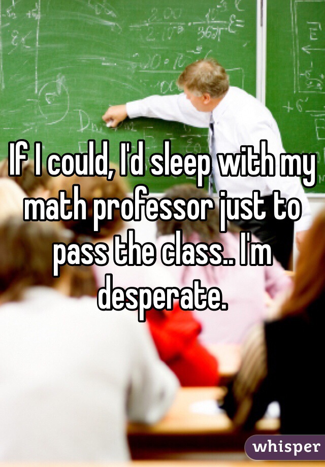 If I could, I'd sleep with my math professor just to pass the class.. I'm desperate. 