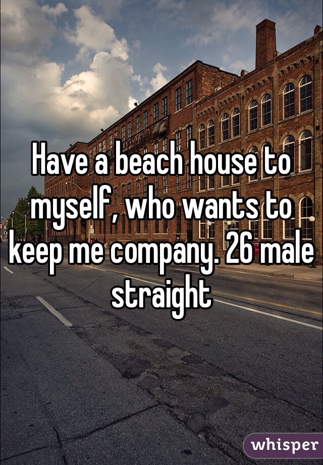 Have a beach house to myself, who wants to keep me company. 26 male straight 