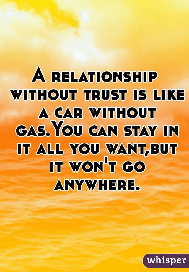 A relationship without trust is like a car without gas.You can stay in it all you want,but it won't go anywhere.