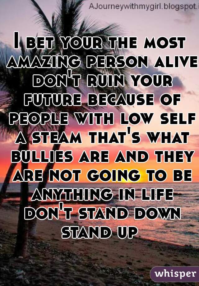 I bet your the most amazing person alive don't ruin your future because of people with low self a steam that's what bullies are and they are not going to be anything in life don't stand down stand up 