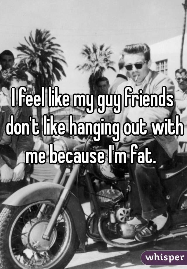 I feel like my guy friends don't like hanging out with me because I'm fat.  