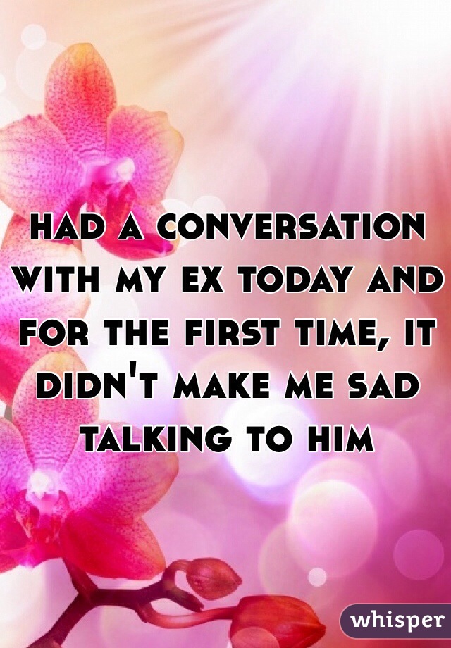 had a conversation with my ex today and for the first time, it didn't make me sad talking to him 