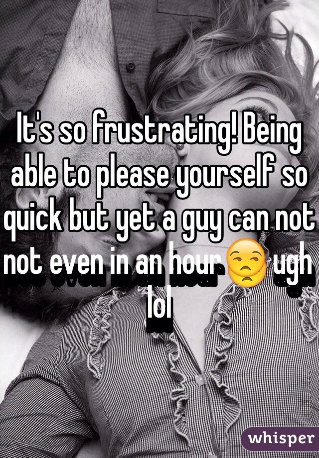 It's so frustrating! Being able to please yourself so quick but yet a guy can not not even in an hour😒 ugh lol