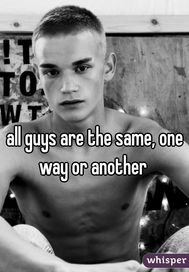 all guys are the same, one way or another  