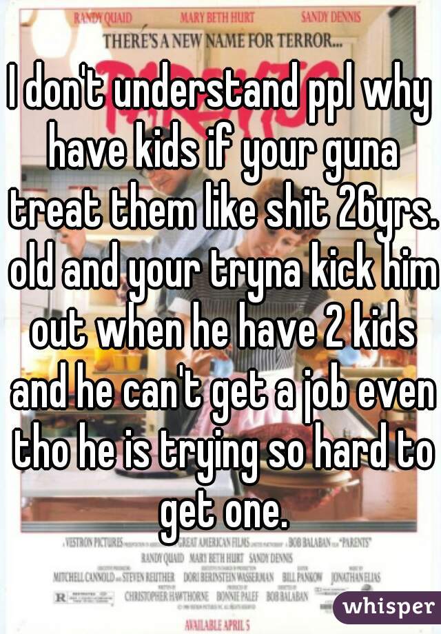 I don't understand ppl why have kids if your guna treat them like shit 26yrs. old and your tryna kick him out when he have 2 kids and he can't get a job even tho he is trying so hard to get one.