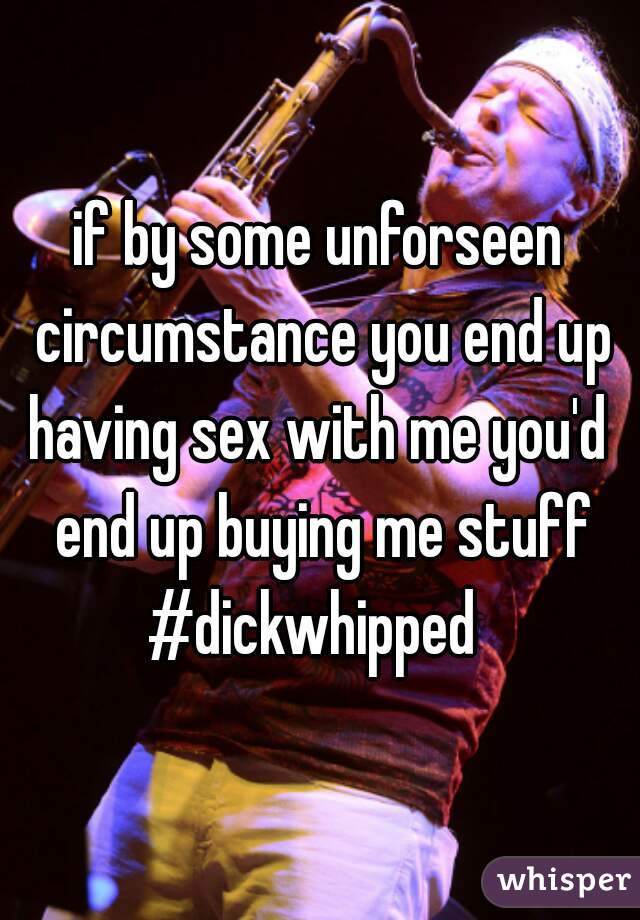 if by some unforseen circumstance you end up having sex with me you'd  end up buying me stuff #dickwhipped  