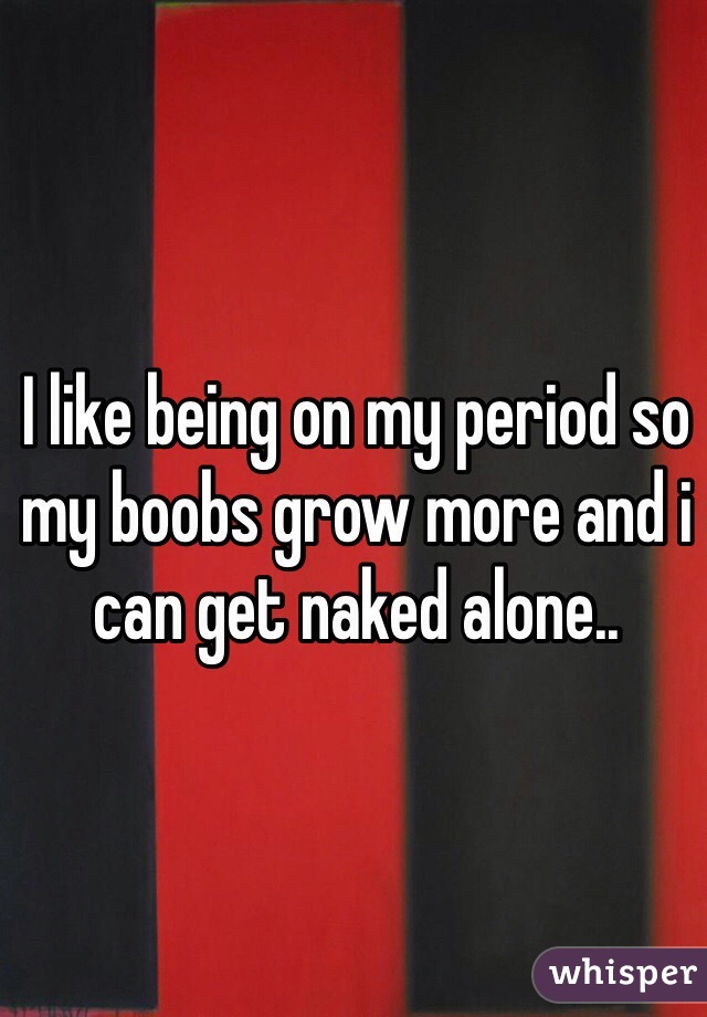 I like being on my period so my boobs grow more and i can get naked alone..