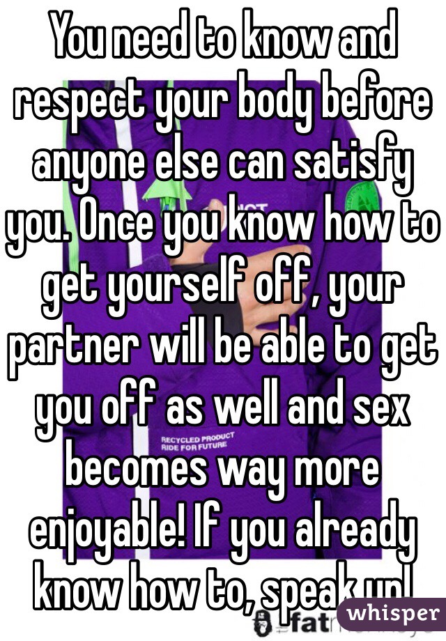 You need to know and respect your body before anyone else can satisfy you. Once you know how to get yourself off, your partner will be able to get you off as well and sex becomes way more enjoyable! If you already know how to, speak up! 