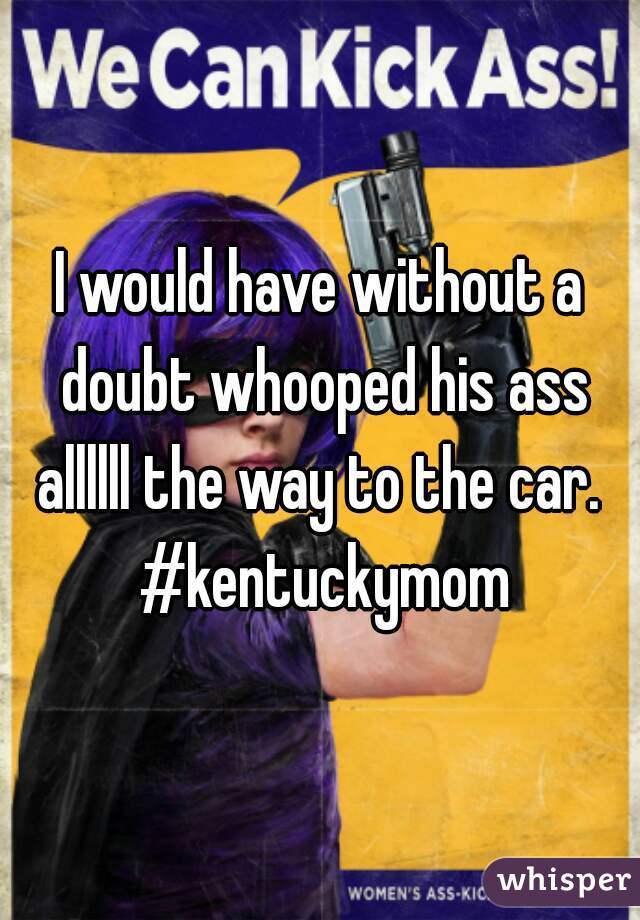 I would have without a doubt whooped his ass allllll the way to the car.  #kentuckymom