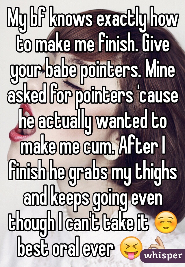 My bf knows exactly how to make me finish. Give your babe pointers. Mine asked for pointers 'cause he actually wanted to make me cum. After I finish he grabs my thighs and keeps going even though I can't take it ☺
️best oral ever 😝👌