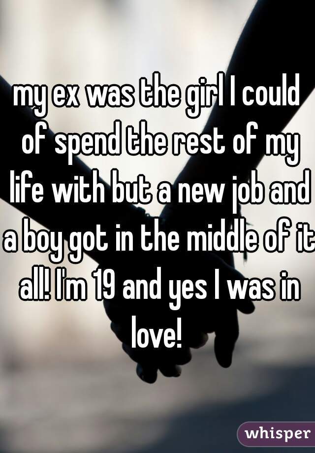 my ex was the girl I could of spend the rest of my life with but a new job and a boy got in the middle of it all! I'm 19 and yes I was in love! 
