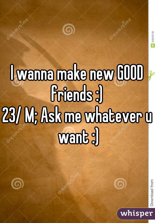 I wanna make new GOOD friends :) 
23/ M; Ask me whatever u want :)
