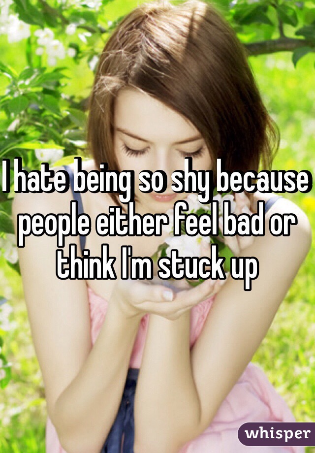 I hate being so shy because people either feel bad or think I'm stuck up