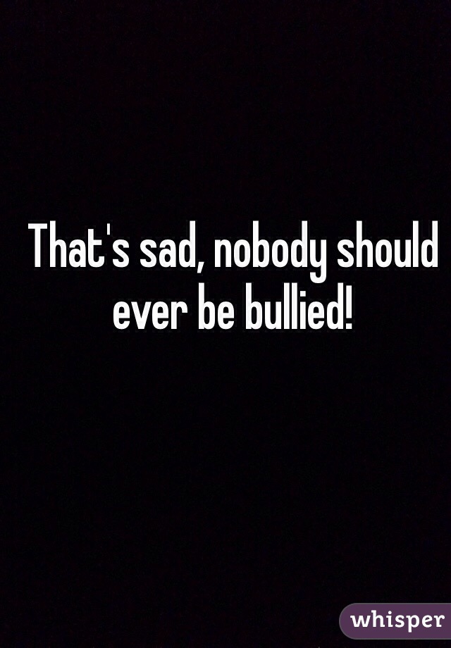 That's sad, nobody should ever be bullied!