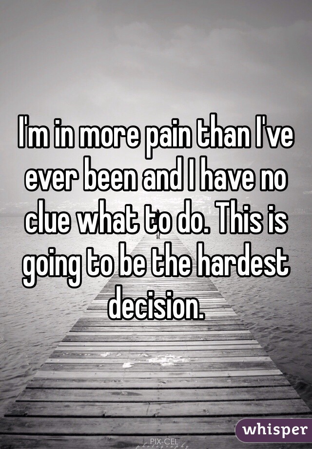 I'm in more pain than I've ever been and I have no clue what to do. This is going to be the hardest decision. 