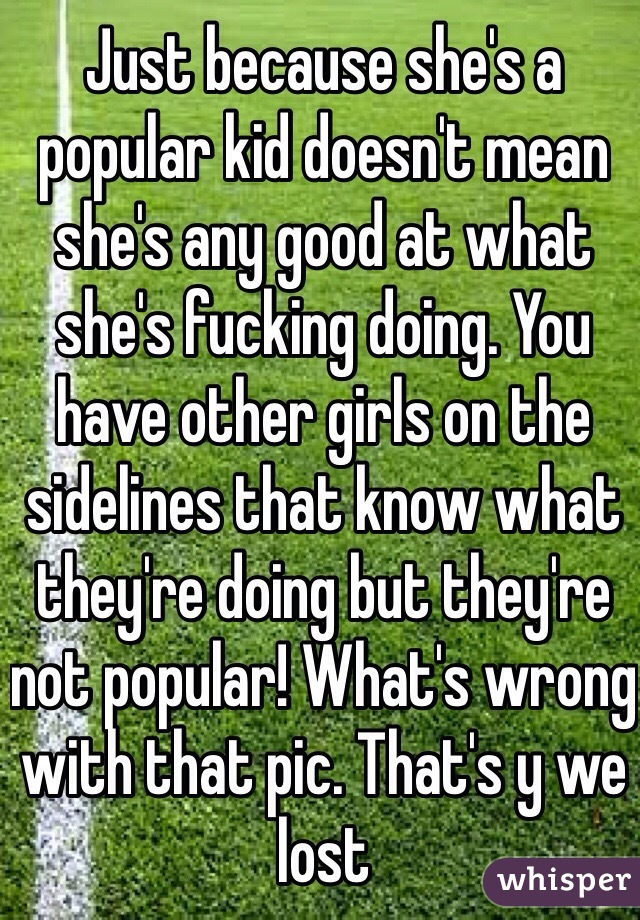 Just because she's a popular kid doesn't mean she's any good at what she's fucking doing. You have other girls on the sidelines that know what they're doing but they're not popular! What's wrong with that pic. That's y we lost
