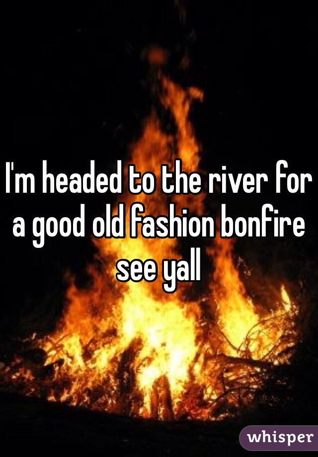 I'm headed to the river for a good old fashion bonfire see yall