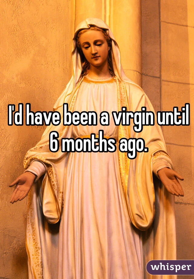 I'd have been a virgin until 6 months ago.