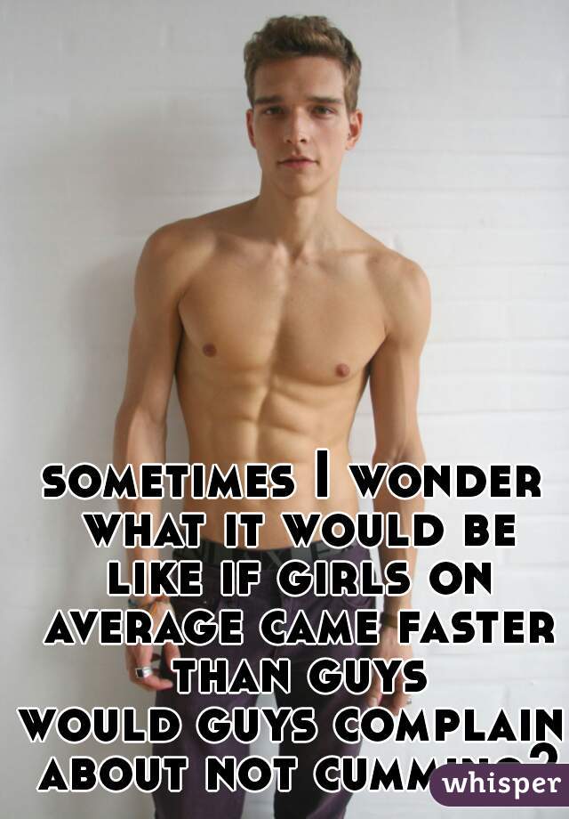 sometimes I wonder what it would be like if girls on average came faster than guys

would guys complain about not cumming?