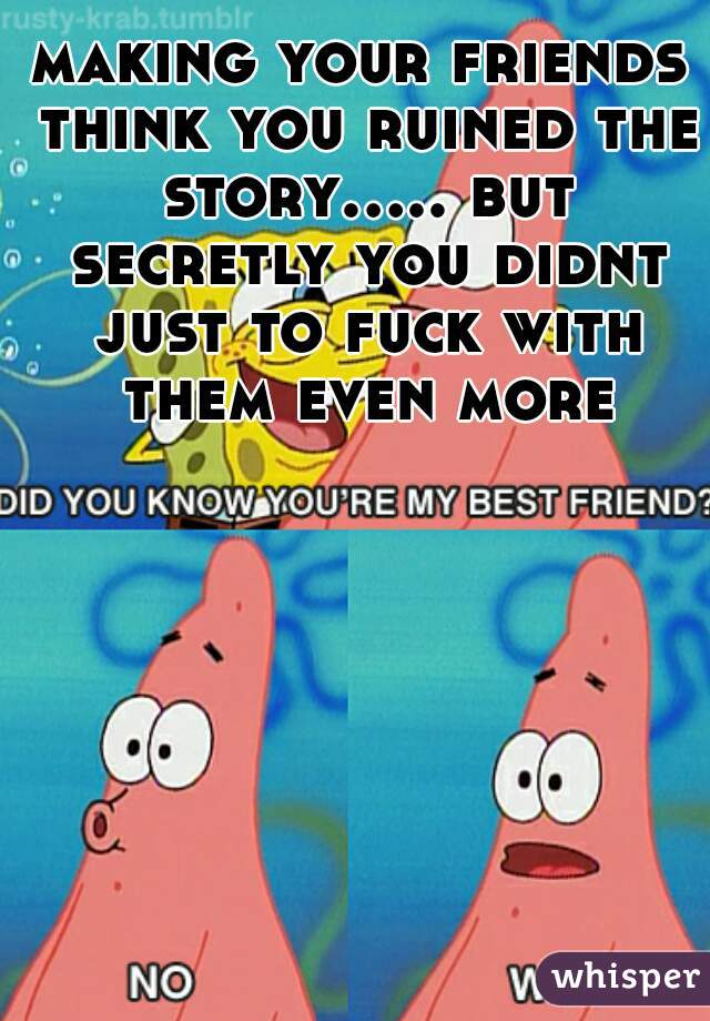 making your friends think you ruined the story..... but secretly you didnt just to fuck with them even more