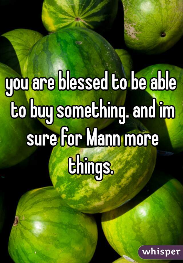 you are blessed to be able to buy something. and im sure for Mann more things. 