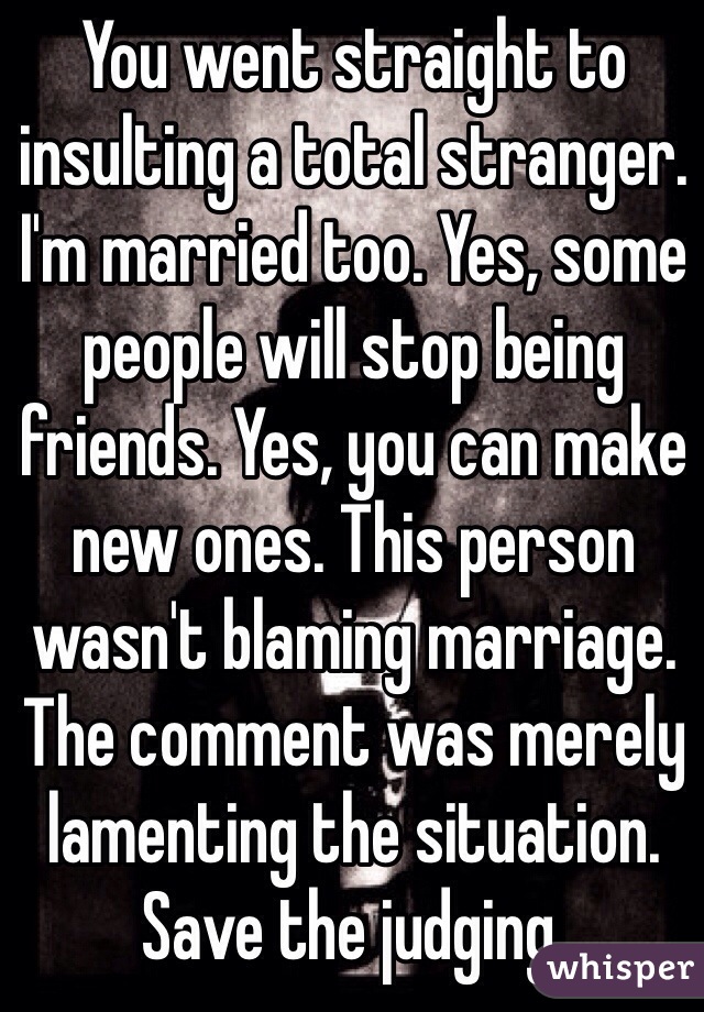 You went straight to insulting a total stranger. I'm married too. Yes, some people will stop being friends. Yes, you can make new ones. This person wasn't blaming marriage. The comment was merely lamenting the situation.  Save the judging. 