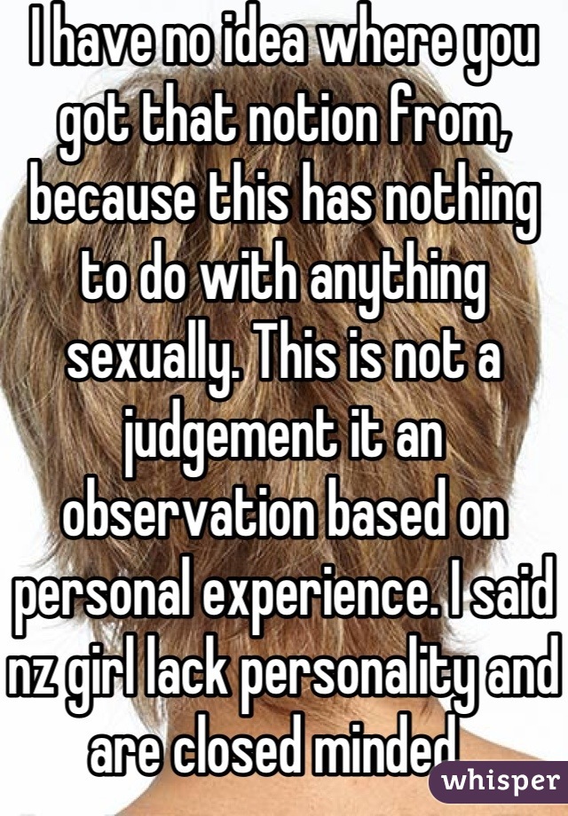 I have no idea where you got that notion from, because this has nothing to do with anything sexually. This is not a judgement it an observation based on personal experience. I said nz girl lack personality and are closed minded . Meaning they judge guys from other countries without actually getting to know them. 