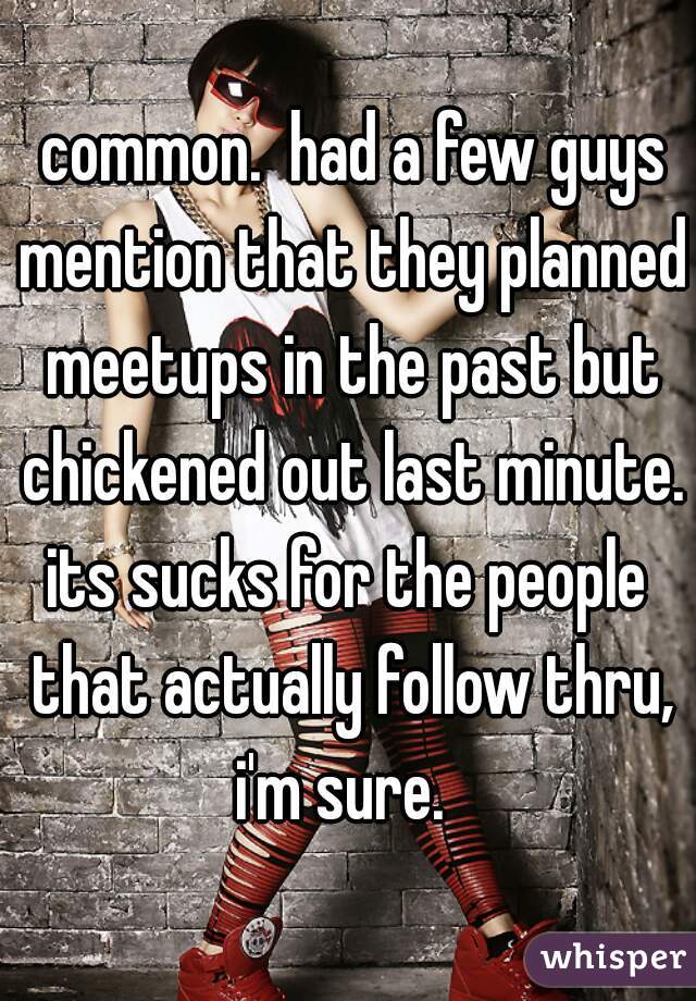  common.  had a few guys mention that they planned meetups in the past but chickened out last minute.

its sucks for the people that actually follow thru, i'm sure.  