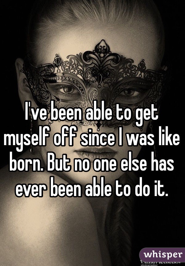 I've been able to get myself off since I was like born. But no one else has ever been able to do it.