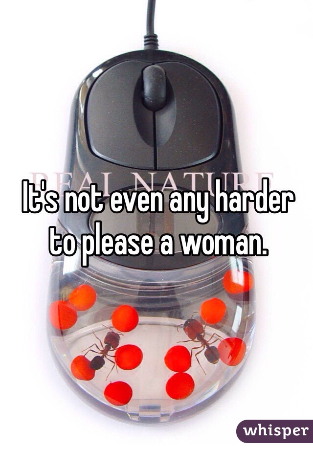 It's not even any harder to please a woman. 