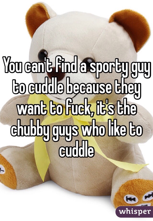 You can't find a sporty guy to cuddle because they want to fuck, it's the chubby guys who like to cuddle 