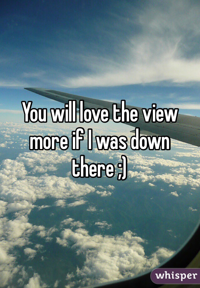 You will love the view more if I was down there ;)