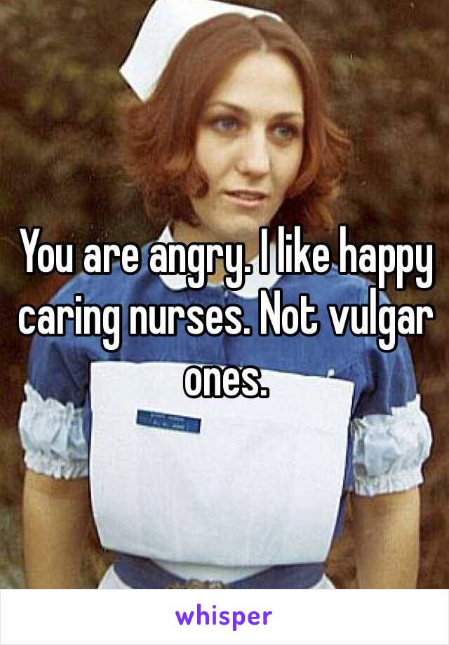 You are angry. I like happy caring nurses. Not vulgar ones. 