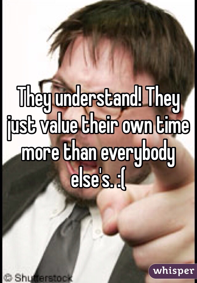 They understand! They just value their own time more than everybody else's. :(