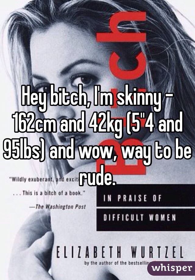 Hey bitch, I'm skinny - 162cm and 42kg (5"4 and 95lbs) and wow, way to be rude.