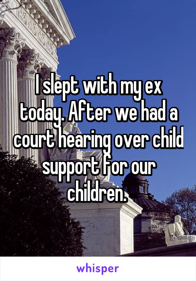I slept with my ex today. After we had a court hearing over child support for our children. 