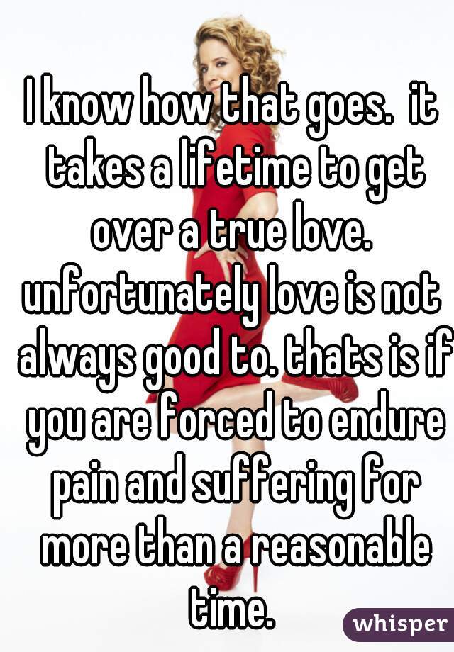 I know how that goes.  it takes a lifetime to get over a true love. 
unfortunately love is not always good to. thats is if you are forced to endure pain and suffering for more than a reasonable time. 