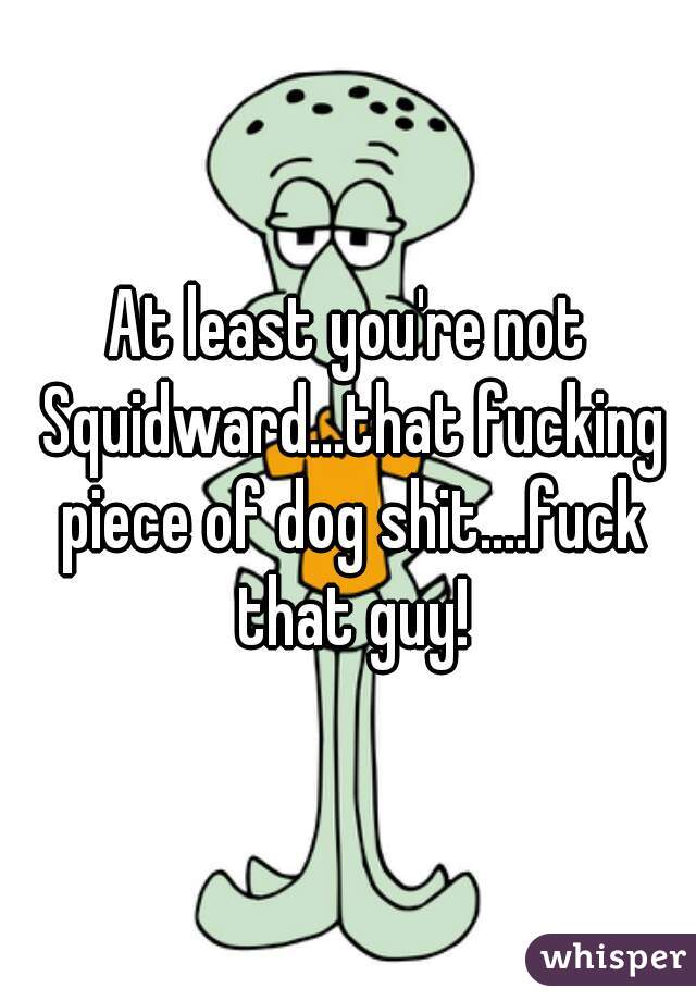 At least you're not Squidward...that fucking piece of dog shit....fuck that guy!