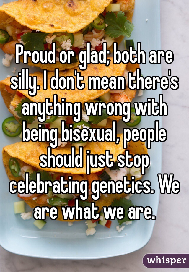 Proud or glad; both are silly. I don't mean there's anything wrong with being bisexual, people should just stop celebrating genetics. We are what we are.