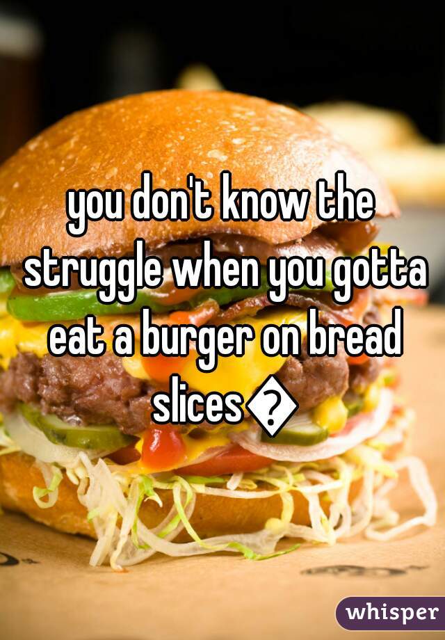 you don't know the struggle when you gotta eat a burger on bread slices😫