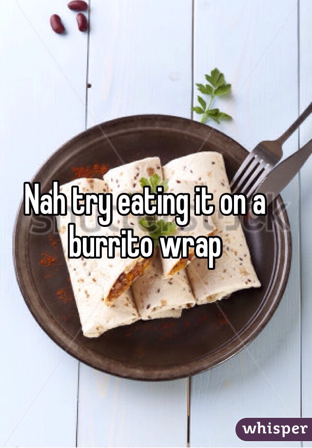 Nah try eating it on a burrito wrap 