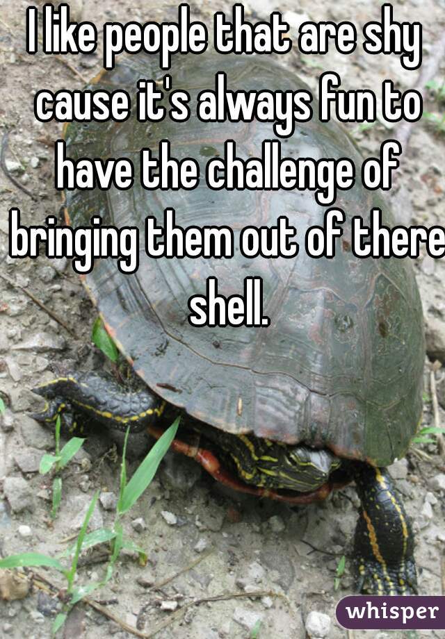 I like people that are shy cause it's always fun to have the challenge of bringing them out of there shell.