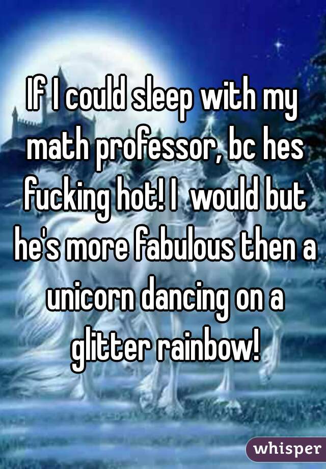 If I could sleep with my math professor, bc hes fucking hot! I  would but he's more fabulous then a unicorn dancing on a glitter rainbow!