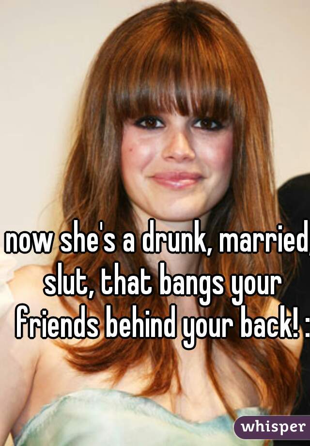 now she's a drunk, married, slut, that bangs your friends behind your back! :D