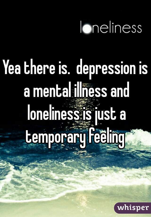 Yea there is.  depression is a mental illness and loneliness is just a temporary feeling 